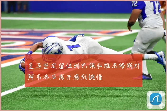 皇马坚定留住姆巴佩和维尼修斯对阿韦洛亚离开感到惋惜