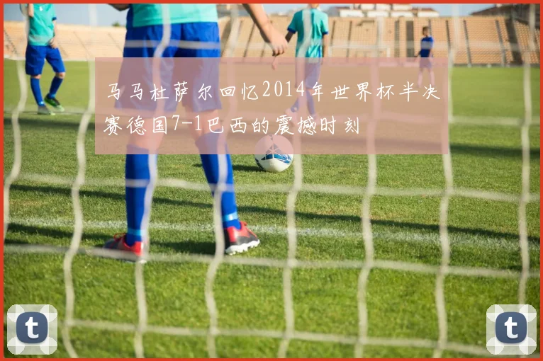 马马杜萨尔回忆2014年世界杯半决赛德国7-1巴西的震撼时刻
