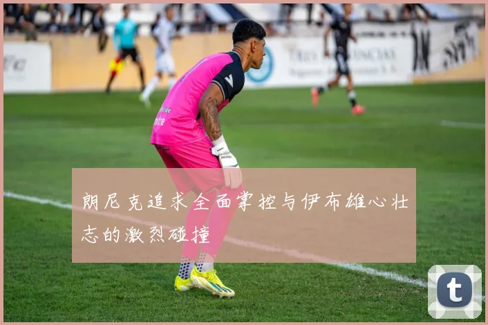 朗尼克追求全面掌控与伊布雄心壮志的激烈碰撞