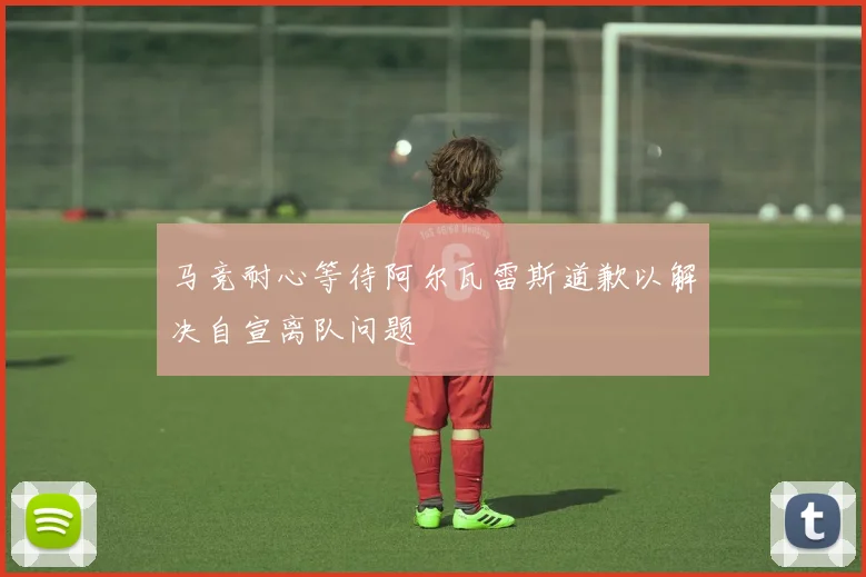 马竞耐心等待阿尔瓦雷斯道歉以解决自宣离队问题