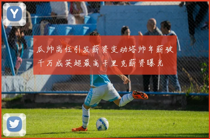 瓜帅离任引发薪资变动塔帅年薪破千万成英超最高卡里克薪资曝光