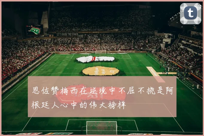 恩佐赞梅西在逆境中不屈不挠是阿根廷人心中的伟大榜样