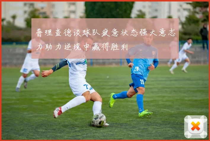普理查德谈球队疲惫状态强大意志力助力逆境中赢得胜利