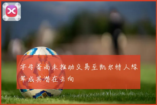 字母哥尚未推动交易至凯尔特人绿军成其潜在去向