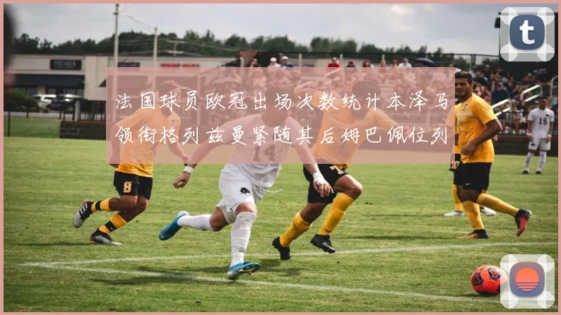 法国球员欧冠出场次数统计本泽马领衔格列兹曼紧随其后姆巴佩位列第五