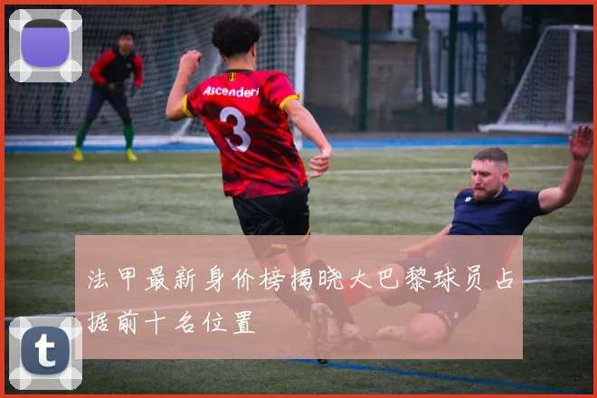 法甲最新身价榜揭晓大巴黎球员占据前十名位置