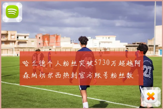 哈兰德个人粉丝突破5730万超越阿森纳切尔西热刺官方账号粉丝数
