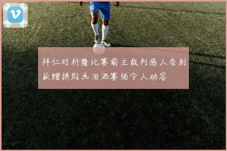 拜仁对科隆比赛前主裁判感人告别获赠拼贴画泪洒赛场令人动容