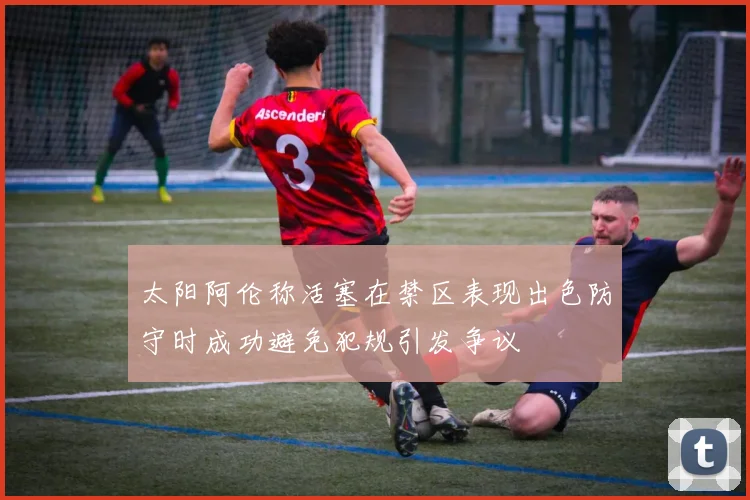 太阳阿伦称活塞在禁区表现出色防守时成功避免犯规引发争议