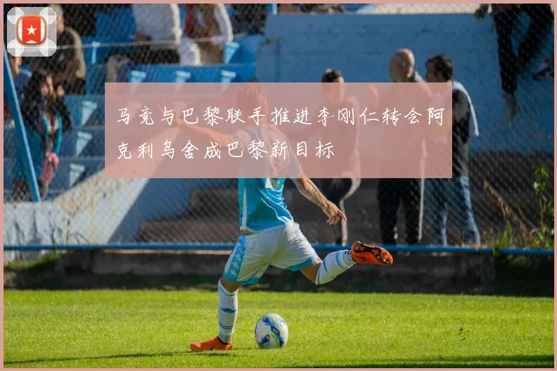 马竞与巴黎联手推进李刚仁转会阿克利乌舍成巴黎新目标
