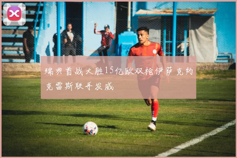 瑞典首战大胜15亿欧双枪伊萨克约克雷斯联手发威