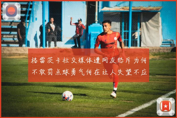 格雷茨卡社交媒体遭网友怒斥为何不敢罚点球勇气何在让人失望不应躲在塔后