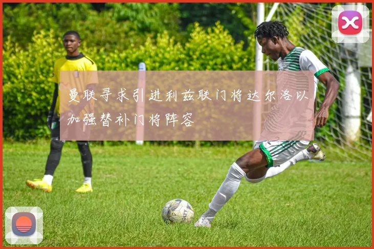 曼联寻求引进利兹联门将达尔洛以加强替补门将阵容