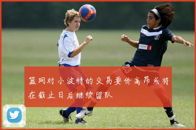 篮网对小波特的交易要价高昂或将在截止日后继续留队