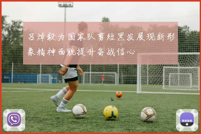 吕焯毅为国家队剪短黑发展现新形象精神面貌提升备战信心