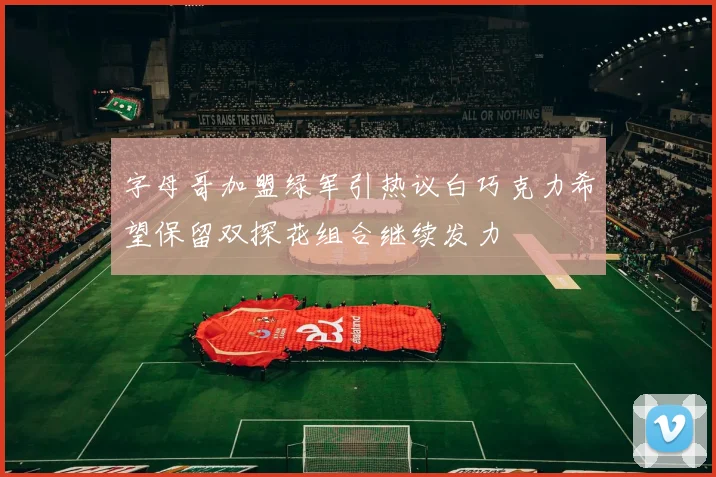 字母哥加盟绿军引热议白巧克力希望保留双探花组合继续发力