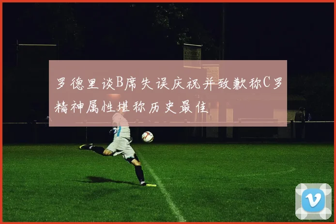 罗德里谈B席失误庆祝并致歉称C罗精神属性堪称历史最佳